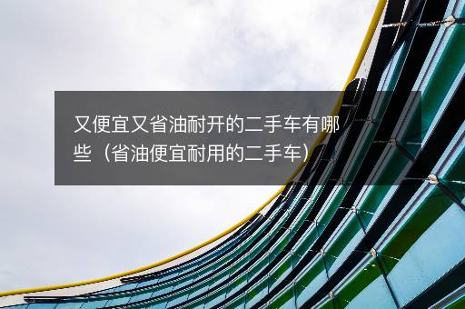 又便宜又省油耐开的二手车有哪些（省油便宜耐用的二手车）