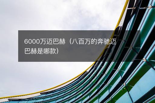 6000万迈巴赫（八百万的奔驰迈巴赫是哪款）