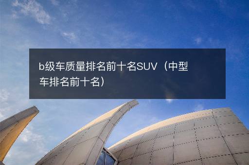 b级车质量排名前十名SUV（中型车排名前十名）