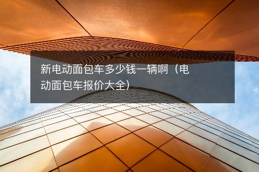 新电动面包车多少钱一辆啊（电动面包车报价大全）